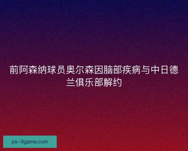 前阿森纳球员奥尔森因脑部疾病与中日德兰俱乐部解约